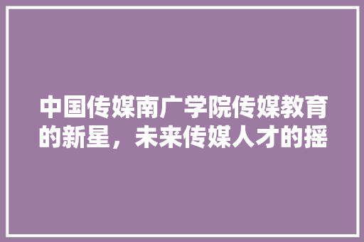中国传媒南广学院传媒教育的新星，未来传媒人才的摇篮