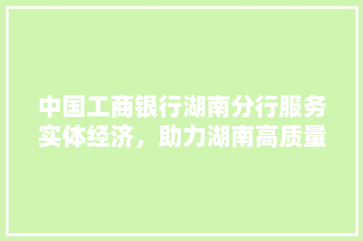 中国工商银行湖南分行服务实体经济，助力湖南高质量发展