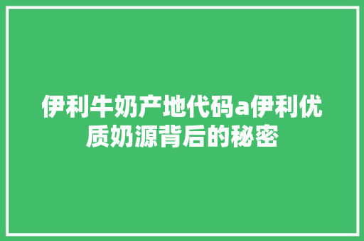 伊利牛奶产地代码a伊利优质奶源背后的秘密
