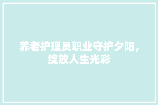 养老护理员职业守护夕阳，绽放人生光彩