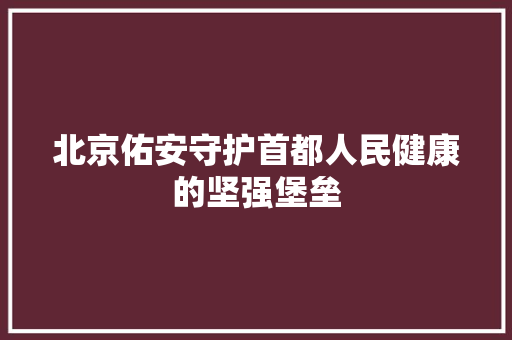 北京佑安守护首都人民健康的坚强堡垒