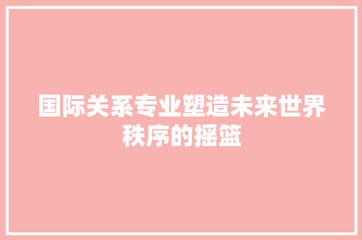 国际关系专业塑造未来世界秩序的摇篮