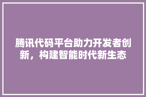 腾讯代码平台助力开发者创新，构建智能时代新生态