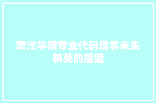 菏泽学院专业代码培养未来精英的摇篮
