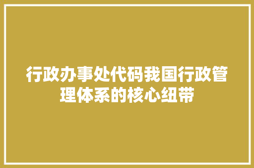 行政办事处代码我国行政管理体系的核心纽带