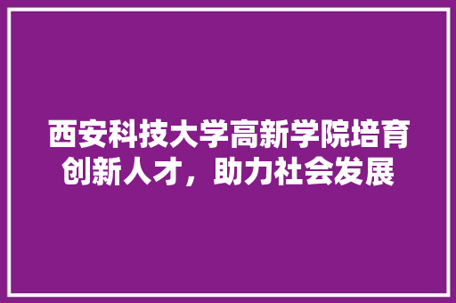 西安科技大学高新学院培育创新人才，助力社会发展