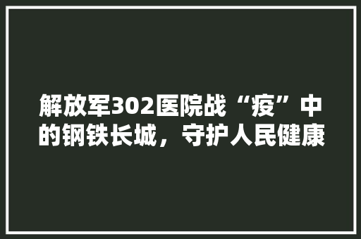 解放军302医院战“疫”中的钢铁长城，守护人民健康的坚定堡垒