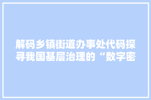 解码乡镇街道办事处代码探寻我国基层治理的“数字密码”