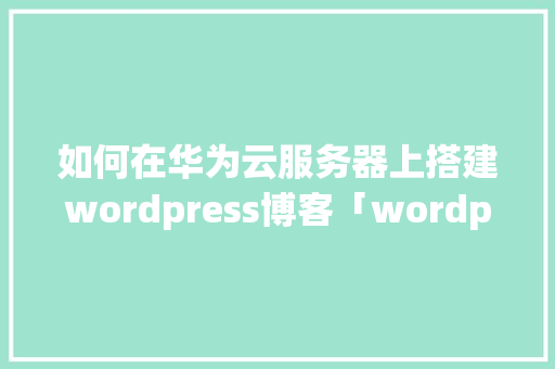 如何在华为云服务器上搭建wordpress博客「wordpress 安装教程」 SEO教程