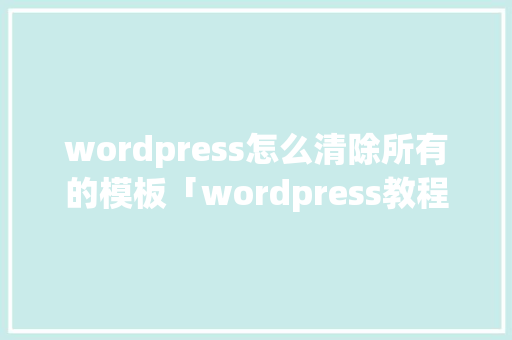 wordpress怎么清除所有的模板「wordpress教程 全套」