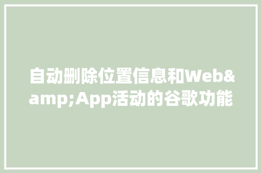 自动删除位置信息和Web&App活动的谷歌功能何时上线「web 数据库删除用户信息」