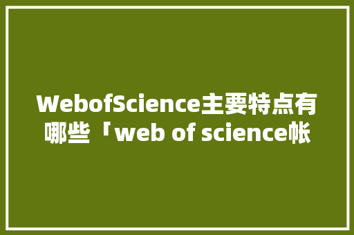 WebofScience主要特点有哪些「web of science帐号」