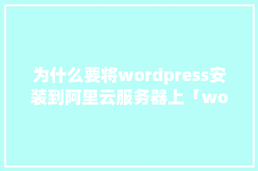 为什么要将wordpress安装到阿里云服务器上「wordpress 阿里云虚拟主机」 建站教程