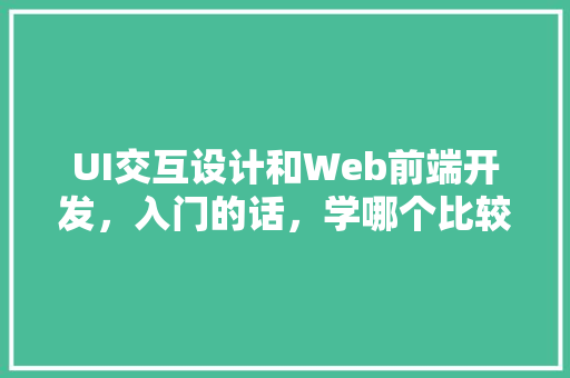 UI交互设计和Web前端开发，入门的话，学哪个比较好「web和数据库交互的区别」