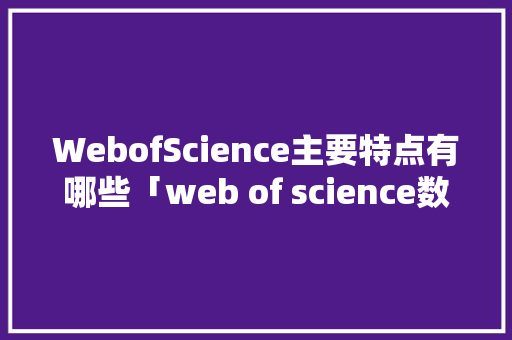 WebofScience主要特点有哪些「web of science数据库介绍」