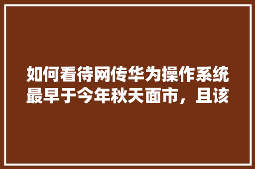 如何看待网传华为操作系统最早于今年秋天面市，且该系统打通手机、电脑、电视、汽车，兼容安卓、Web「web车辆管理数据库是什么」