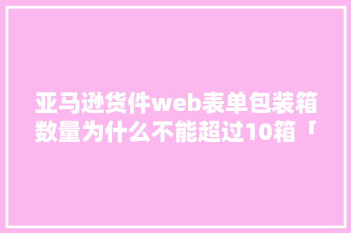 亚马逊货件web表单包装箱数量为什么不能超过10箱「数据库表单web显示怎么设置」