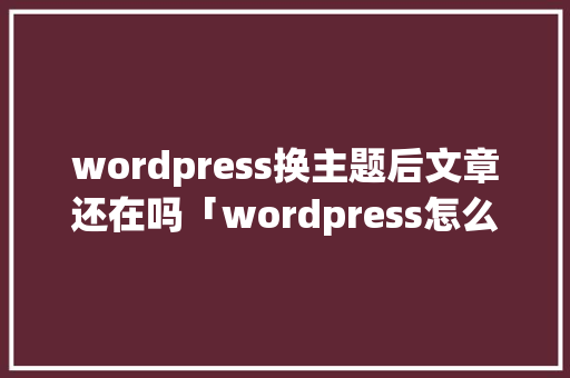wordpress换主题后文章还在吗「wordpress怎么上传主题」