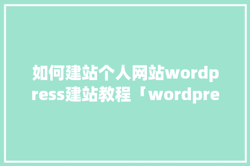 如何建站个人网站wordpress建站教程「wordpress入门教程」