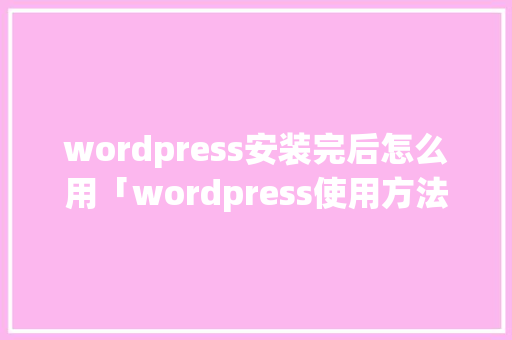 wordpress安装完后怎么用「wordpress使用方法」