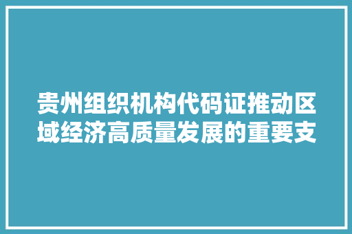 贵州组织机构代码证推动区域经济高质量发展的重要支撑