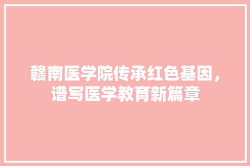 赣南医学院传承红色基因，谱写医学教育新篇章