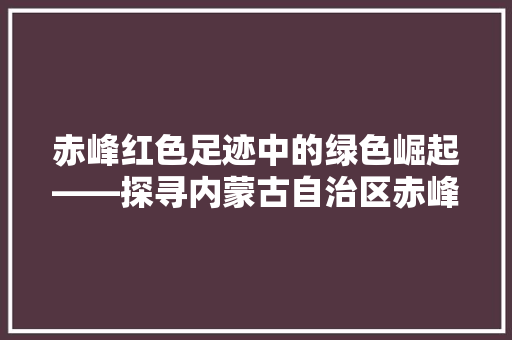 赤峰红色足迹中的绿色崛起——探寻内蒙古自治区赤峰市的行政区划与历史变迁