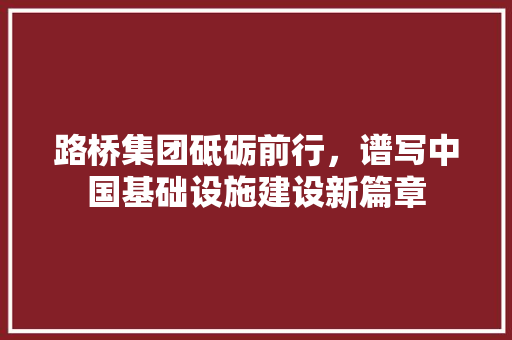 路桥集团砥砺前行，谱写中国基础设施建设新篇章