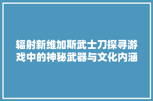 辐射新维加斯武士刀探寻游戏中的神秘武器与文化内涵