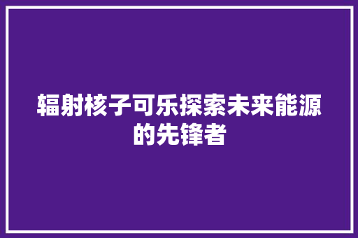 辐射核子可乐探索未来能源的先锋者