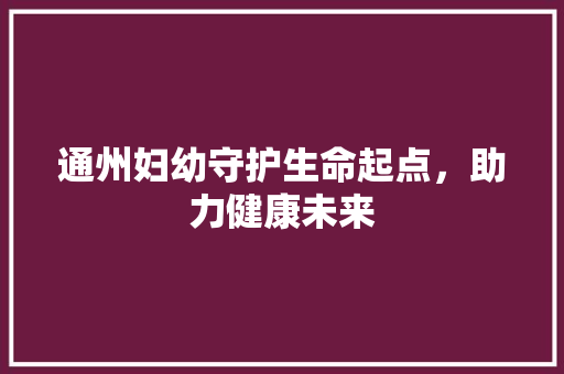 通州妇幼守护生命起点，助力健康未来