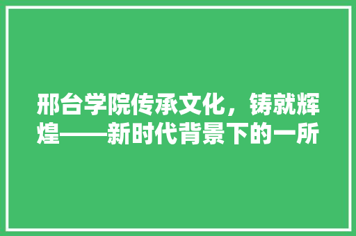 邢台学院传承文化，铸就辉煌——新时代背景下的一所优秀高等学府