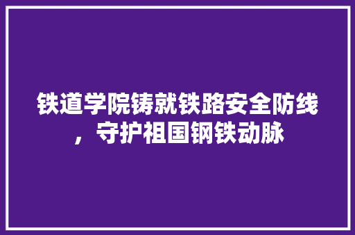 铁道学院铸就铁路安全防线，守护祖国钢铁动脉