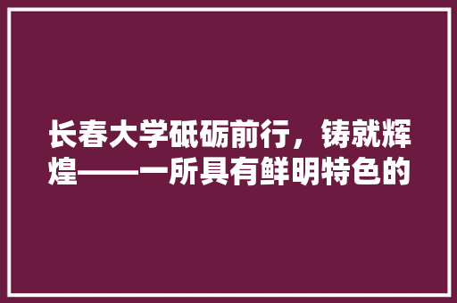 长春大学砥砺前行，铸就辉煌——一所具有鲜明特色的综合大学 友链在线