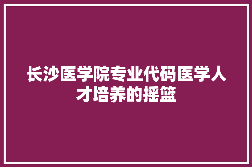 长沙医学院专业代码医学人才培养的摇篮