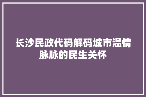 长沙民政代码解码城市温情脉脉的民生关怀