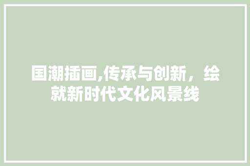 国潮插画,传承与创新，绘就新时代文化风景线