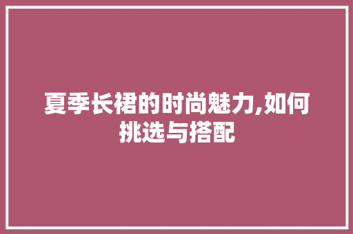 夏季长裙的时尚魅力,如何挑选与搭配