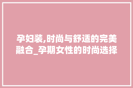 孕妇装,时尚与舒适的完美融合_孕期女性的时尚选择