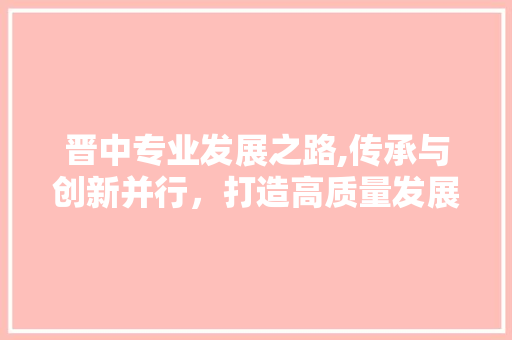 晋中专业发展之路,传承与创新并行，打造高质量发展新引擎