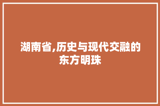 湖南省,历史与现代交融的东方明珠