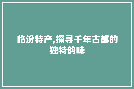 临汾特产,探寻千年古都的独特韵味 友链在线