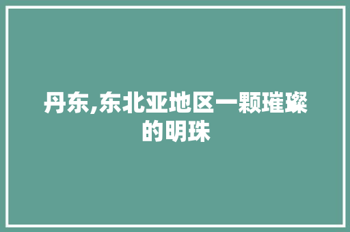 丹东,东北亚地区一颗璀璨的明珠