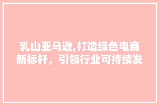 乳山亚马逊,打造绿色电商新标杆，引领行业可持续发展 友链在线