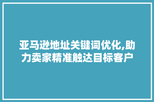 亚马逊地址关键词优化,助力卖家精准触达目标客户
