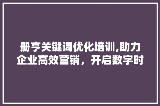 册亨关键词优化培训,助力企业高效营销，开启数字时代新篇章