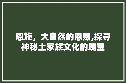 恩施，大自然的恩赐,探寻神秘土家族文化的瑰宝