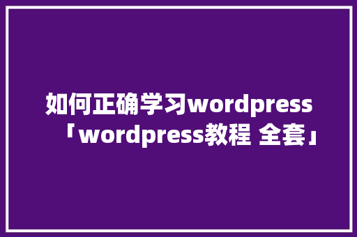 如何正确学习wordpress「wordpress教程 全套」
