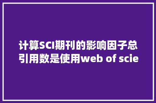 计算SCI期刊的影响因子总引用数是使用web of science数据库的数，还是使用Web of Knowledge“所有数据库”的数「web of science数据库的功能」