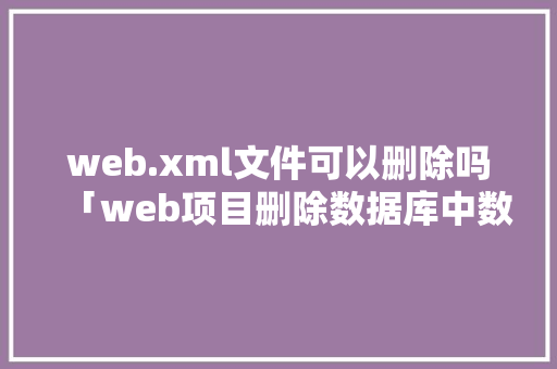 web.xml文件可以删除吗「web项目删除数据库中数据怎么删」